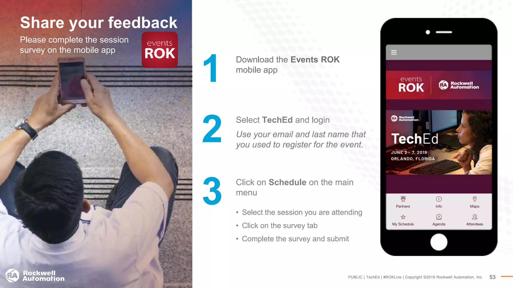 PUBLIC | TechEd | #ROKLive | Copyright ©2019 Rockwell Automation, Inc. 53
Share your feedback
Please complete the session
survey on the mobile app
Select TechEd and login
Use your email and last name that
you used to register for the event.
Click on Schedule on the main
menu
• Select the session you are attending
• Click on the survey tab
• Complete the survey and submit
2
3
Download the Events ROK
mobile app
1
 