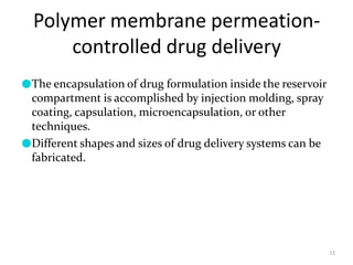 Polymer membrane permeation-
controlled drug delivery
11
●The encapsulation of drug formulation inside the reservoir
compartment is accomplished by injection molding, spray
coating, capsulation, microencapsulation, or other
techniques.
●Different shapes and sizes of drug delivery systems can be
fabricated.
 
