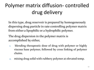 Polymer matrix diffusion- controlled
drug delivery
18
In this type, drug reservoir is prepared by homogeneously
dispersing drug particle in rate controlling polymer matrix
from either a lipophilic or a hydrophilic polymer.
The drug dispersion in the polymer matrix is
accomplished by either,
1. blending therapeutic dose of drug with polymer or highly
viscous base polymer, followed by cross linking of polymer
chains.
2. mixing drug solid with rubbery polymer at elevated temp.
 