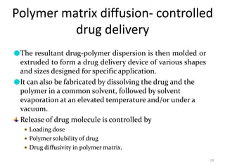 Polymer matrix diffusion- controlled
drug delivery
19
●The resultant drug-polymer dispersion is then molded or
extruded to form a drug delivery device of various shapes
and sizes designed for specific application.
●It can also be fabricated by dissolving the drug and the
polymer in a common solvent, followed by solvent
evaporation at an elevated temperature and/or under a
vacuum.
Release of drug molecule is controlled by
Loading dose
Polymer solubility of drug
Drug diffusivity in polymer matrix.
 