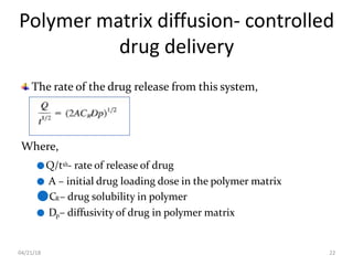 Polymer matrix diffusion- controlled
drug delivery
04/21/18 22
The rate of the drug release from this system,
Where,
●Q/t1/2- rate of release of drug
● A – initial drug loading dose in the polymer matrix
●CR– drug solubility in polymer
● Dp– diffusivity of drug in polymer matrix
 
