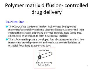 Polymer matrix diffusion- controlled
drug delivery
24
Ex. Nitro-Dur
●The Compudose subdermal implant is fabricated by dispersing
micronized estradiol crystals in a viscous silicone elastomer and then
coating the estradiol-dispersing polymer around a rigid (drug-free)
silicone rod by extrusion to form a cylindrical implant.
●This subdermal implant is developed for subcutaneous implantation
in steers for growth promotion and to release a controlled dose of
estradiol for as long as 200 or 400 days.
 