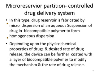 Microreservior partition- controlled
drug delivery system
• In this type, drug reservoir is fabricated by
micro dispersion of an aqueous Suspension of
drug in biocompatible polymer to form
homogeneous dispersion.
• Depending upon the physicochemical
properties of drugs & desired rate of drug
release, the device can be further coated with
a layer of biocompatible polymer to modify
the mechanism & the rate of drug release.
25
 