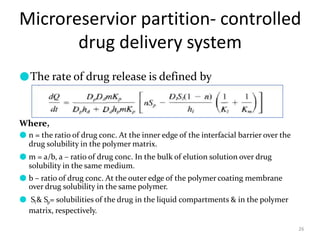 Microreservior partition- controlled
drug delivery system
26
●The rate of drug release is defined by
Where,
● n = the ratio of drug conc. At the inner edge of the interfacial barrier over the
drug solubility in the polymer matrix.
● m = a/b, a – ratio of drug conc. In the bulk of elution solution over drug
solubility in the same medium.
● b – ratio of drug conc. At the outer edge of the polymer coating membrane
over drug solubility in the same polymer.
● Sl& Sp= solubilities of the drug in the liquid compartments & in the polymer
matrix, respectively.
 