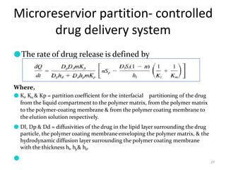 Microreservior partition- controlled
drug delivery system
27
●The rate of drug release is defined by
Where,
● Kl, Km & Kp = partition coefficient for the interfacial partitioning of the drug
from the liquid compartment to the polymer matrix, from the polymer matrix
to the polymer-coating membrane & from the polymer coating membrane to
the elution solution respectively.
● Dl, Dp & Dd = diffusivities of the drug in the lipid layer surrounding the drug
particle, the polymer coating membrane enveloping the polymer matrix, & the
hydrodynamic diffusion layer surrounding the polymer coating membrane
with the thickness hl, hp& hd.
●
 