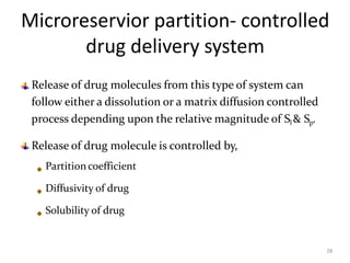 Microreservior partition- controlled
drug delivery system
28
Release of drug molecules from this type of system can
follow either a dissolution or a matrix diffusion controlled
process depending upon the relative magnitude of Sl & Sp.
Release of drug molecule is controlled by,
Partition coefficient
Diffusivity of drug
Solubility of drug
 
