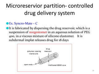 Microreservior partition- controlled
drug delivery system
29
●Ex. Syncro-Mate – C
●It is fabricated by dispersing the drug reservoir, which is a
suspension of norgestomet in an aqueous solution of PEG
400, in a viscous mixture of silicone elastomer. It is
subdermal implat releases drug for 18 days
 