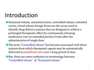 Introduction
3
●Sustained release, sustained action, controlled release, extended
action, timed release dosage forms are the terms used to
identify drug delivery systems that are designed to achieve a
prolonged therapeutic effect by continuously releasing
medication over an extended period of time after the
administration of single dose.
●The term “Controlled release” has become associated with those
systems from which therapeutic agents may be automatically
delivered at predefined rates over a long period of time.
●But, there are some confusion in terminology between
“Controlled release” & “Sustained release”
 