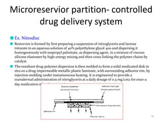 Microreservior partition- controlled
drug delivery system
30
●Ex. Nitrodisc
● Resiorvior is formed by first preparing a suspension of nitroglycerin and lactose
triturate in an aqueous solution of 40% polyethylene glycol 400 and dispersing it
homogeneously with isopropyl palmitate, as dispersing agent, in a mixture of viscous
silicone elastomer by high-energy mixing and then cross-linking the polymer chains by
catalyst.
● The resultant drug-polymer dispersion is then molded to form a solid medicated disk in
situ on a drug-impermeable metallic plastic laminate, with surrounding adhesive rim, by
injection molding under instantaneous heating. It is engineered to provide a
transdermal administration of nitroglycerin at a daily dosage of 0.5 mg/cm2 for once-a
day medication of angina pectoris.
 
