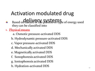 Activation modulated drug
delivery systems
32
Based on nature of the process or type of energy used
they can be classified into
1. Physical means
a. Osmotic pressure-activated DDS
b. Hydrodynamic pressure-activated DDS
c. Vapor pressure-activated DDS
d. Mechanically activated DDS
e. Magnetically activated DDS
f. Sonophoresis activated DDS
g. Iontophoresis activated DDS
h. Hydration-activated DDS
 