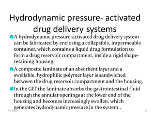 Hydrodynamic pressure- activated
drug delivery systems
04/21/18 39
●A hydrodynamic pressure-activated drug delivery system
can be fabricated by enclosing a collapsible, impermeable
container, which contains a liquid drug formulation to
form a drug reservoir compartment, inside a rigid shape-
retaining housing.
●A composite laminate of an absorbent layer and a
swellable, hydrophilic polymer layer is sandwiched
between the drug reservoir compartment and the housing.
●In the GIT the laminate absorbs the gastrointestinal fluid
through the annular openings at the lower end of the
housing and becomes increasingly swollen, which
generates hydrodynamic pressure in the system..
 