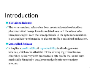 Introduction
4
● Sustained Release
✓The term sustained release has been constantly used to describe a
pharmaceutical dosage form formulated to retard the release of a
therapeutic agent such that its appearance in the systemic circulation
is delayed &/or prolonged & its plasma profile is sustained in duration.
●Controlled Release
✓It implies a predictability & reproducibility in the drug release
kinetics, which means that the release of drug ingredient from a
controlled delivery system proceeds at a rate profile that is not only
predictable kinetically, but also reproducible from one unit to
another.
 