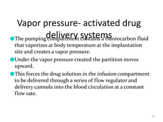 Vapor pressure- activated drug
delivery systems
44
●The pumping compartment contains a fluorocarbon fluid
that vaporizes at body temperature at the implantation
site and creates a vapor pressure.
●Under the vapor pressure created the partition moves
upward.
●This forces the drug solution in the infusion compartment
to be delivered through a series of flow regulator and
delivery cannula into the blood circulation at a constant
flow rate.
 