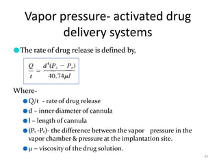 Vapor pressure- activated drug
delivery systems
45
●The rate of drug release is defined by,
Where-
●Q/t - rate of drug release
●d – inner diameter of cannula
●l – length of cannula
●(Ps -Pe)- the difference between the vapor pressure in the
vapor chamber & pressure at the implantation site.
●  viscosity of the drug solution.
 