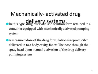 Mechanically- activated drug
delivery systems
47
●In this type, drug reservoir is in solution form retained in a
container equipped with mechanically activated pumping
system.
●A measured dose of the drug formulation is reproducible
delivered in to a body cavity, for ex. The nose through the
spray head upon manual activation of the drug delivery
pumping system
 