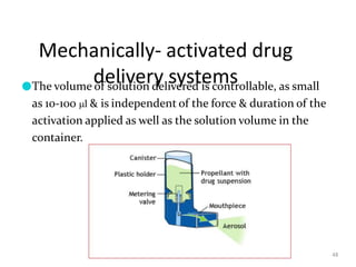 Mechanically- activated drug
delivery systems
48
●The volume of solution delivered is controllable, as small
as 10-100 l & is independent of the force & duration of the
activation applied as well as the solution volume in the
container.
 