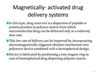 Magnetically- activated drug
delivery systems
49
●In this type, drug reservoir is a dispersion of peptide or
protein powders in polymer matrix from which
macromolecular drug can be delivered only at a relatively
slow rate.
●This low rate of delivery can be improved by incorporating
electromagnetically triggered vibration mechanism into
polymeric device combined with a hemispherical design.
●Device is fabricated by positioning a tiny magnet ring in
core of hemispherical drug dispersing polymer matrix.
 