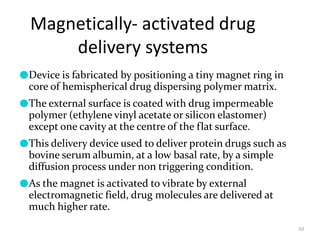 Magnetically- activated drug
delivery systems
50
●Device is fabricated by positioning a tiny magnet ring in
core of hemispherical drug dispersing polymer matrix.
●The external surface is coated with drug impermeable
polymer (ethylene vinyl acetate or silicon elastomer)
except one cavity at the centre of the flat surface.
●This delivery device used to deliver protein drugs such as
bovine serum albumin, at a low basal rate, by a simple
diffusion process under non triggering condition.
●As the magnet is activated to vibrate by external
electromagnetic field, drug molecules are delivered at
much higher rate.
 