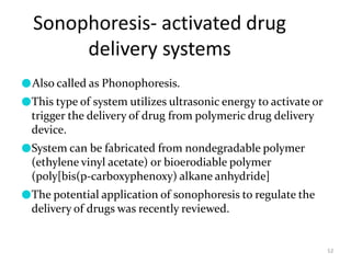 Sonophoresis- activated drug
delivery systems
52
●Also called as Phonophoresis.
●This type of system utilizes ultrasonic energy to activate or
trigger the delivery of drug from polymeric drug delivery
device.
●System can be fabricated from nondegradable polymer
(ethylene vinyl acetate) or bioerodiable polymer
(poly[bis(p-carboxyphenoxy) alkane anhydride]
●The potential application of sonophoresis to regulate the
delivery of drugs was recently reviewed.
 