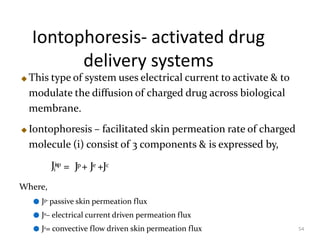 Iontophoresis- activated drug
delivery systems
54
This type of system uses electrical current to activate & to
modulate the diffusion of charged drug across biological
membrane.
Iontophoresis – facilitated skin permeation rate of charged
molecule (i) consist of 3 components & is expressed by,
Ji
isp
= Jp+ Je +Jc
Where,
● Jp– passive skin permeation flux
● Je– electrical current driven permeation flux
● Jc= convective flow driven skin permeation flux
 