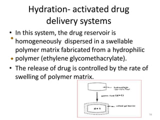 Hydration- activated drug
delivery systems
• In this system, the drug reservoir is
homogeneously dispersed in a swellable
polymer matrix fabricated from a hydrophilic
polymer (ethylene glycomethacrylate).
• The release of drug is controlled by the rate of
swelling of polymer matrix.
56
 