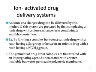 Ion- activated drug
delivery systems
60
●An ionic or a charged drug can be delivered by this
method & this system are prepared by first complexing an
ionic drug with an ion-exchange resin containing a
suitable counter ion.
●Ex. By forming a complex between a cationic drug with a
resin having a So3
-group or between an anionic drug with a
resin having a N(CH3)3 group.
➢The granules of drug-resin complex are first treated with
an impregnating agent & then coated with a water-
insoluble but water-permeable polymeric membrane.
 