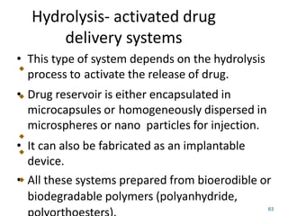 Hydrolysis- activated drug
delivery systems
• This type of system depends on the hydrolysis
process to activate the release of drug.
• Drug reservoir is either encapsulated in
microcapsules or homogeneously dispersed in
microspheres or nano particles for injection.
• It can also be fabricated as an implantable
device.
• All these systems prepared from bioerodible or
biodegradable polymers (polyanhydride,
63
 