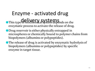 Enzyme - activated drug
delivery systems
65
●This type of biochemical system depends on the
enzymatic process to activate the release of drug.
●Drug reservoir is either physically entrapped in
microspheres or chemically bound to polymer chains from
biopolymers (albumins or polypeptides).
●The release of drug is activated by enzymatic hydrolysis of
biopolymers (albumins or polypeptides) by specific
enzyme in target tissue.
 