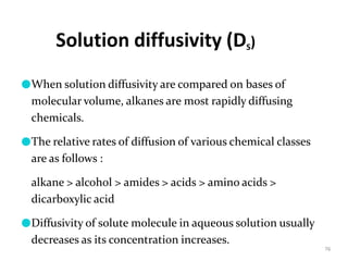 Solution diffusivity (DS)
76
●When solution diffusivity are compared on bases of
molecular volume, alkanes are most rapidly diffusing
chemicals.
●The relative rates of diffusion of various chemical classes
are as follows :
alkane > alcohol > amides > acids > amino acids >
dicarboxylic acid
●Diffusivity of solute molecule in aqueous solution usually
decreases as its concentration increases.
 