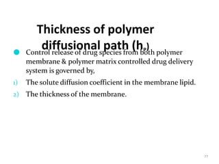 Thickness of polymer
diffusional path (hP)
77
● Control release of drug species from both polymer
membrane & polymer matrix controlled drug delivery
system is governed by,
1) The solute diffusion coefficient in the membrane lipid.
2) The thickness of the membrane.
 