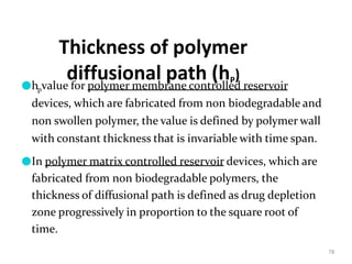 Thickness of polymer
diffusional path (hP)
78
●hpvalue for polymer membrane controlled reservoir
devices, which are fabricated from non biodegradable and
non swollen polymer, the value is defined by polymer wall
with constant thickness that is invariable with time span.
●In polymer matrix controlled reservoir devices, which are
fabricated from non biodegradable polymers, the
thickness of diffusional path is defined as drug depletion
zone progressively in proportion to the square root of
time.
 