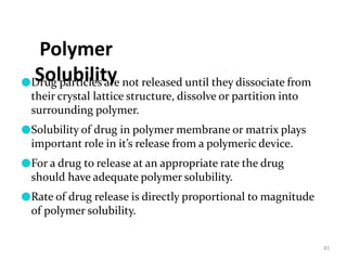 Polymer
Solubility
81
●Drug particles are not released until they dissociate from
their crystal lattice structure, dissolve or partition into
surrounding polymer.
●Solubility of drug in polymer membrane or matrix plays
important role in it’s release from a polymeric device.
●For a drug to release at an appropriate rate the drug
should have adequate polymer solubility.
●Rate of drug release is directly proportional to magnitude
of polymer solubility.
 