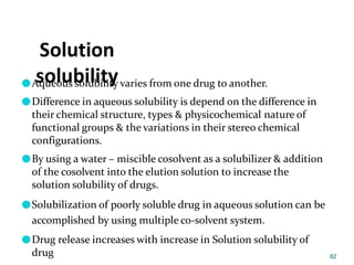 Solution
solubility
●Aqueous solubility varies from one drug to another.
●Difference in aqueous solubility is depend on the difference in
their chemical structure, types & physicochemical nature of
functional groups & the variations in their stereo chemical
configurations.
●By using a water – miscible cosolvent as a solubilizer & addition
of the cosolvent into the elution solution to increase the
solution solubility of drugs.
●Solubilization of poorly soluble drug in aqueous solution can be
accomplished by using multiple co-solvent system.
●Drug release increases with increase in Solution solubility of
drug 82
 
