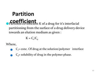 Partition
coefficient
83
●Partition co-efficient K of a drug for it’s interfacial
partitioning from the surface of a drug delivery device
towards an elution medium as given :
K = Cs/Cp
Where,
●
●
Cs= conc. Of drug at the solution/polymer interface
Cp= solubility of drug in the polymer phase.
 