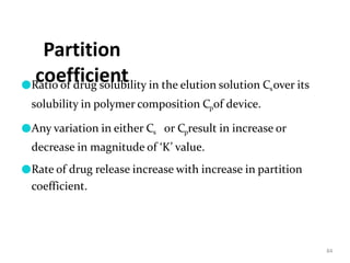 Partition
coefficient
84
●Ratio of drug solubility in the elution solution Csover its
solubility in polymer composition Cpof device.
●Any variation in either Cs or Cpresult in increase or
decrease in magnitude of ‘K’ value.
●Rate of drug release increase with increase in partition
coefficient.
 