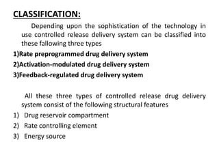 CLASSIFICATION:
Depending upon the sophistication of the technology in
use controlled release delivery system can be classified into
these fallowing three types
1)Rate preprogrammed drug delivery system
2)Activation-modulated drug delivery system
3)Feedback-regulated drug delivery system
All these three types of controlled release drug delivery
system consist of the following structural features
1) Drug reservoir compartment
2) Rate controlling element
3) Energy source
 