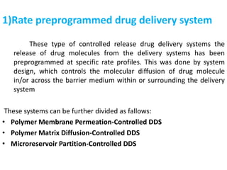 1)Rate preprogrammed drug delivery system
These type of controlled release drug delivery systems the
release of drug molecules from the delivery systems has been
preprogrammed at specific rate profiles. This was done by system
design, which controls the molecular diffusion of drug molecule
in/or across the barrier medium within or surrounding the delivery
system
These systems can be further divided as fallows:
• Polymer Membrane Permeation-Controlled DDS
• Polymer Matrix Diffusion-Controlled DDS
• Microreservoir Partition-Controlled DDS
 