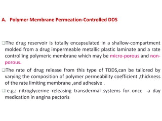 A. Polymer Membrane Permeation-Controlled DDS
The drug reservoir is totally encapsulated in a shallow-compartment
molded from a drug impermeable metallic plastic laminate and a rate
controlling polymeric membrane which may be micro-porous and non-
porous.
The rate of drug release from this type of TDDS,can be tailored by
varying the composition of polymer permeability coefficient ,thickness
of the rate limiting membrane ,and adhesive .
 e.g.: nitroglycerine releasing transdermal systems for once a day
medication in angina pectoris
 