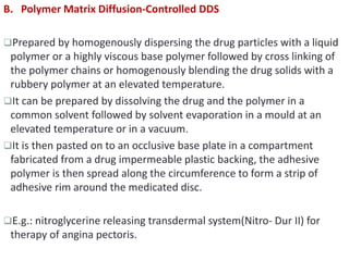 B. Polymer Matrix Diffusion-Controlled DDS
Prepared by homogenously dispersing the drug particles with a liquid
polymer or a highly viscous base polymer followed by cross linking of
the polymer chains or homogenously blending the drug solids with a
rubbery polymer at an elevated temperature.
It can be prepared by dissolving the drug and the polymer in a
common solvent followed by solvent evaporation in a mould at an
elevated temperature or in a vacuum.
It is then pasted on to an occlusive base plate in a compartment
fabricated from a drug impermeable plastic backing, the adhesive
polymer is then spread along the circumference to form a strip of
adhesive rim around the medicated disc.
E.g.: nitroglycerine releasing transdermal system(Nitro- Dur II) for
therapy of angina pectoris.
 