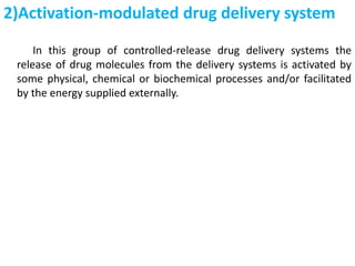 2)Activation-modulated drug delivery system
In this group of controlled-release drug delivery systems the
release of drug molecules from the delivery systems is activated by
some physical, chemical or biochemical processes and/or facilitated
by the energy supplied externally.
 