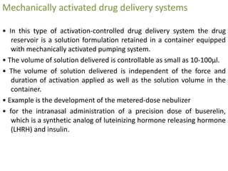 Mechanically activated drug delivery systems
• In this type of activation-controlled drug delivery system the drug
reservoir is a solution formulation retained in a container equipped
with mechanically activated pumping system.
• The volume of solution delivered is controllable as small as 10-100μl.
• The volume of solution delivered is independent of the force and
duration of activation applied as well as the solution volume in the
container.
• Example is the development of the metered-dose nebulizer
• for the intranasal administration of a precision dose of buserelin,
which is a synthetic analog of luteinizing hormone releasing hormone
(LHRH) and insulin.
 