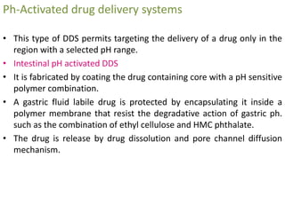 Ph-Activated drug delivery systems
• This type of DDS permits targeting the delivery of a drug only in the
region with a selected pH range.
• Intestinal pH activated DDS
• It is fabricated by coating the drug containing core with a pH sensitive
polymer combination.
• A gastric fluid labile drug is protected by encapsulating it inside a
polymer membrane that resist the degradative action of gastric ph.
such as the combination of ethyl cellulose and HMC phthalate.
• The drug is release by drug dissolution and pore channel diffusion
mechanism.
 