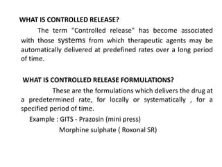 WHAT IS CONTROLLED RELEASE?
The term "Controlled release" has become associated
with those systems from which therapeutic agents may be
automatically delivered at predefined rates over a long period
of time.
WHAT IS CONTROLLED RELEASE FORMULATIONS?
These are the formulations which delivers the drug at
a predetermined rate, for locally or systematically , for a
specified period of time.
Example : GITS - Prazosin (mini press)
Morphine sulphate ( Roxonal SR)
 