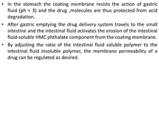 • In the stomach the coating membrane resists the action of gastric
fluid (ph < 3) and the drug ,molecules are thus protected from acid
degradation.
• After gastric emptying the drug delivery system travels to the small
intestine and the intestinal fluid activates the erosion of the intestinal
fluid-soluble HMC phthalate component from the coating membrane.
• By adjusting the ratio of the intestinal fluid soluble polymer to the
intestinal fluid insoluble polymer, the membrane permeability of a
drug can be regulated as desired.
 