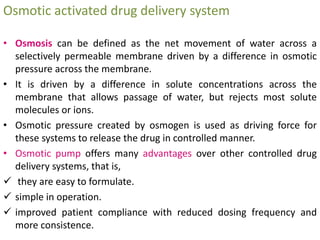 Osmotic activated drug delivery system
• Osmosis can be defined as the net movement of water across a
selectively permeable membrane driven by a difference in osmotic
pressure across the membrane.
• It is driven by a difference in solute concentrations across the
membrane that allows passage of water, but rejects most solute
molecules or ions.
• Osmotic pressure created by osmogen is used as driving force for
these systems to release the drug in controlled manner.
• Osmotic pump offers many advantages over other controlled drug
delivery systems, that is,
 they are easy to formulate.
 simple in operation.
 improved patient compliance with reduced dosing frequency and
more consistence.
 