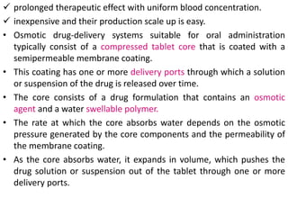  prolonged therapeutic effect with uniform blood concentration.
 inexpensive and their production scale up is easy.
• Osmotic drug-delivery systems suitable for oral administration
typically consist of a compressed tablet core that is coated with a
semipermeable membrane coating.
• This coating has one or more delivery ports through which a solution
or suspension of the drug is released over time.
• The core consists of a drug formulation that contains an osmotic
agent and a water swellable polymer.
• The rate at which the core absorbs water depends on the osmotic
pressure generated by the core components and the permeability of
the membrane coating.
• As the core absorbs water, it expands in volume, which pushes the
drug solution or suspension out of the tablet through one or more
delivery ports.
 