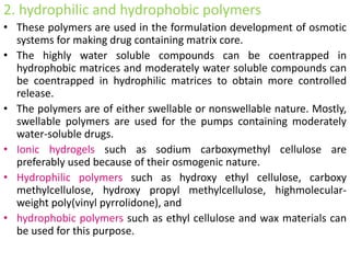 2. hydrophilic and hydrophobic polymers
• These polymers are used in the formulation development of osmotic
systems for making drug containing matrix core.
• The highly water soluble compounds can be coentrapped in
hydrophobic matrices and moderately water soluble compounds can
be coentrapped in hydrophilic matrices to obtain more controlled
release.
• The polymers are of either swellable or nonswellable nature. Mostly,
swellable polymers are used for the pumps containing moderately
water-soluble drugs.
• Ionic hydrogels such as sodium carboxymethyl cellulose are
preferably used because of their osmogenic nature.
• Hydrophilic polymers such as hydroxy ethyl cellulose, carboxy
methylcellulose, hydroxy propyl methylcellulose, highmolecular-
weight poly(vinyl pyrrolidone), and
• hydrophobic polymers such as ethyl cellulose and wax materials can
be used for this purpose.
 