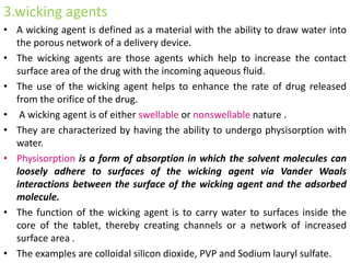 3.wicking agents
• A wicking agent is defined as a material with the ability to draw water into
the porous network of a delivery device.
• The wicking agents are those agents which help to increase the contact
surface area of the drug with the incoming aqueous fluid.
• The use of the wicking agent helps to enhance the rate of drug released
from the orifice of the drug.
• A wicking agent is of either swellable or nonswellable nature .
• They are characterized by having the ability to undergo physisorption with
water.
• Physisorption is a form of absorption in which the solvent molecules can
loosely adhere to surfaces of the wicking agent via Vander Waals
interactions between the surface of the wicking agent and the adsorbed
molecule.
• The function of the wicking agent is to carry water to surfaces inside the
core of the tablet, thereby creating channels or a network of increased
surface area .
• The examples are colloidal silicon dioxide, PVP and Sodium lauryl sulfate.
 