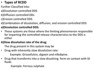 • Types of RCDD
Further Classified into:
a)Dissolution controlled DDS
b)Diffusion controlled DDs
c)Erosion controlled DDS
d)Combination of dissolution, diffusion, and erosion controlled DDS
a)Dissolution controlled DDS:
• These systems are those where the limiting phenomenon responsible
for imparting the controlled release characteristics to the DDS is
either
A)Slow dissolution rate of the drug:
The drug present in this system may be
• Drug with inherently slow dissolution rate:
Example: Griseofulvin, digoxin and nifedipine.
• Drug that transforms into a slow dissolving form on contact with GI
fluids
Example: Ferrous sulphate
 