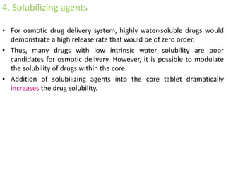 4. Solubilizing agents
• For osmotic drug delivery system, highly water-soluble drugs would
demonstrate a high release rate that would be of zero order.
• Thus, many drugs with low intrinsic water solubility are poor
candidates for osmotic delivery. However, it is possible to modulate
the solubility of drugs within the core.
• Addition of solubilizing agents into the core tablet dramatically
increases the drug solubility.
 